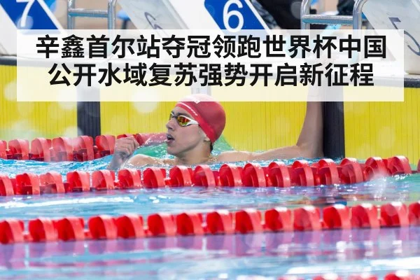 辛鑫首尔站夺冠领跑世界杯中国公开水域复苏强势开启新征程